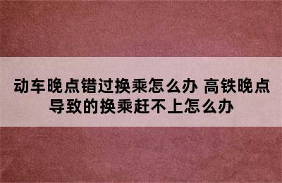 动车晚点错过换乘怎么办 高铁晚点导致的换乘赶不上怎么办